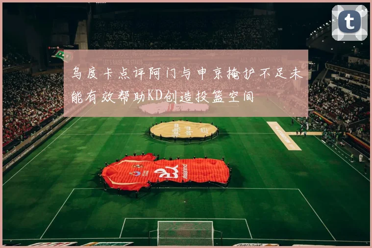 乌度卡点评阿门与申京掩护不足未能有效帮助KD创造投篮空间