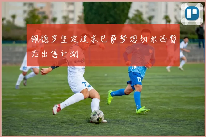 佩德罗坚定追求巴萨梦想切尔西暂无出售计划