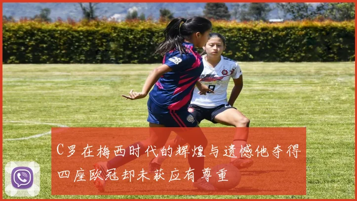 C罗在梅西时代的辉煌与遗憾他夺得四座欧冠却未获应有尊重