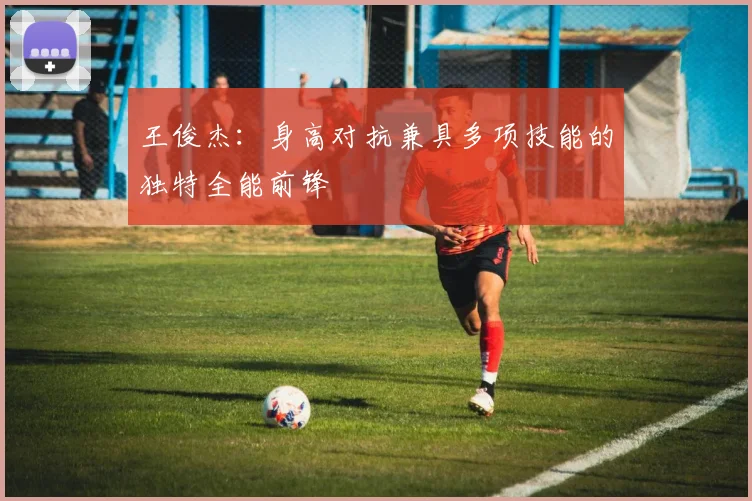 王俊杰：身高对抗兼具多项技能的独特全能前锋
