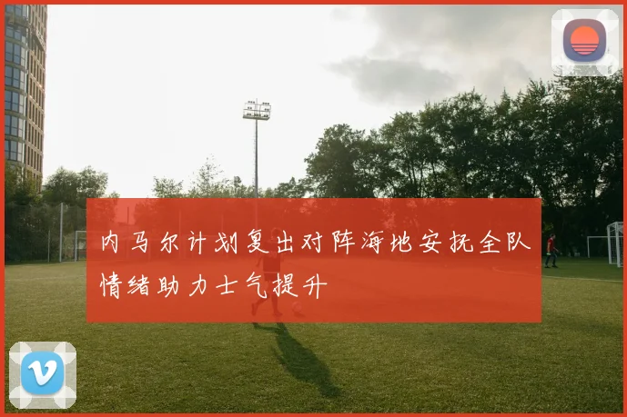 内马尔计划复出对阵海地安抚全队情绪助力士气提升