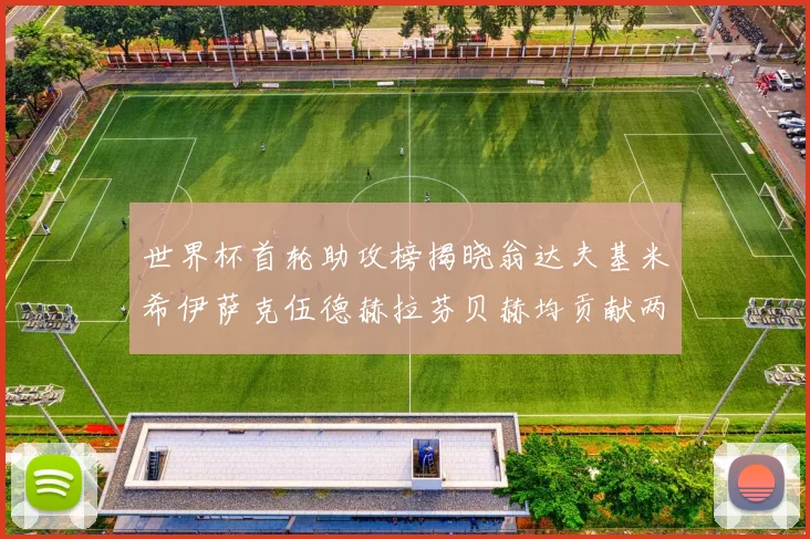 世界杯首轮助攻榜揭晓翁达夫基米希伊萨克伍德赫拉芬贝赫均贡献两次助攻