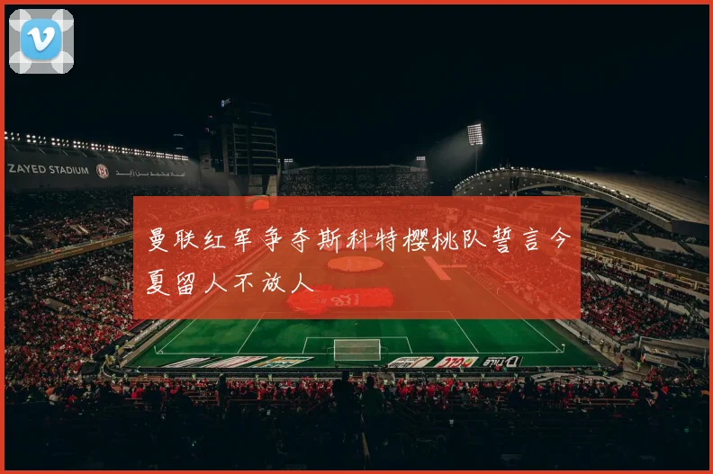 曼联红军争夺斯科特樱桃队誓言今夏留人不放人