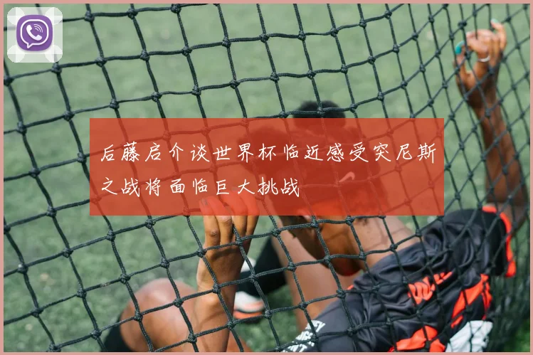 后藤启介谈世界杯临近感受突尼斯之战将面临巨大挑战