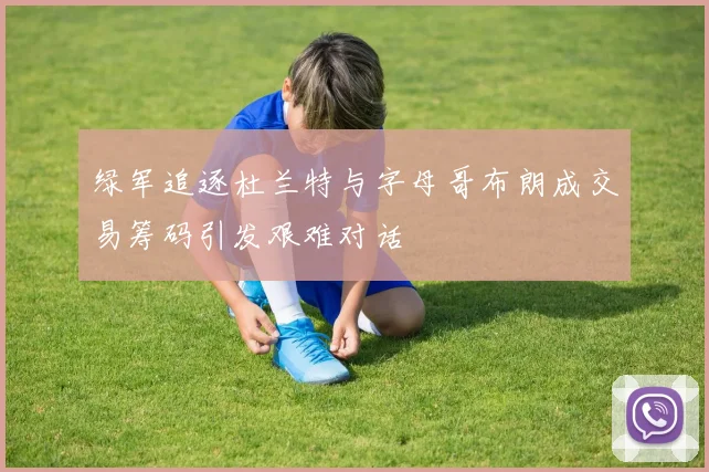 绿军追逐杜兰特与字母哥布朗成交易筹码引发艰难对话