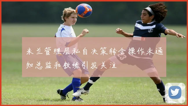 米兰管理层私自决策转会操作未通知总监和教练引发关注
