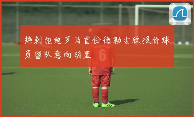 热刺拒绝罗马首份德勒古欣报价球员留队意向明显