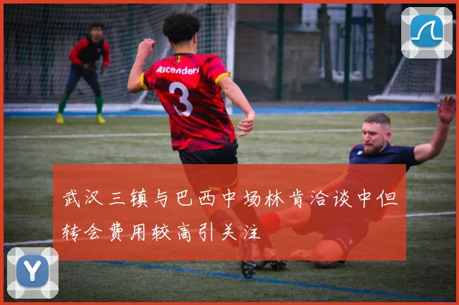 武汉三镇与巴西中场林肯洽谈中但转会费用较高引关注