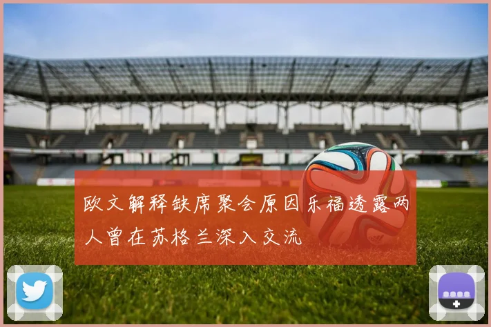 欧文解释缺席聚会原因乐福透露两人曾在苏格兰深入交流