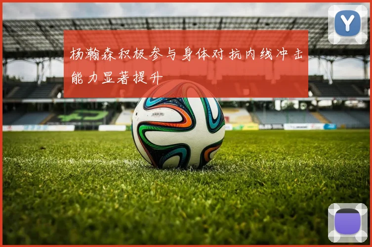 杨瀚森积极参与身体对抗内线冲击能力显著提升