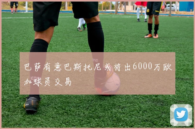 巴萨有意巴斯托尼或将出6000万欧加球员交易