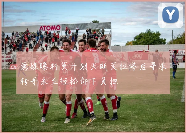 意媒曝科莫计划买断莫拉塔后寻求转手米兰轻松卸下负担