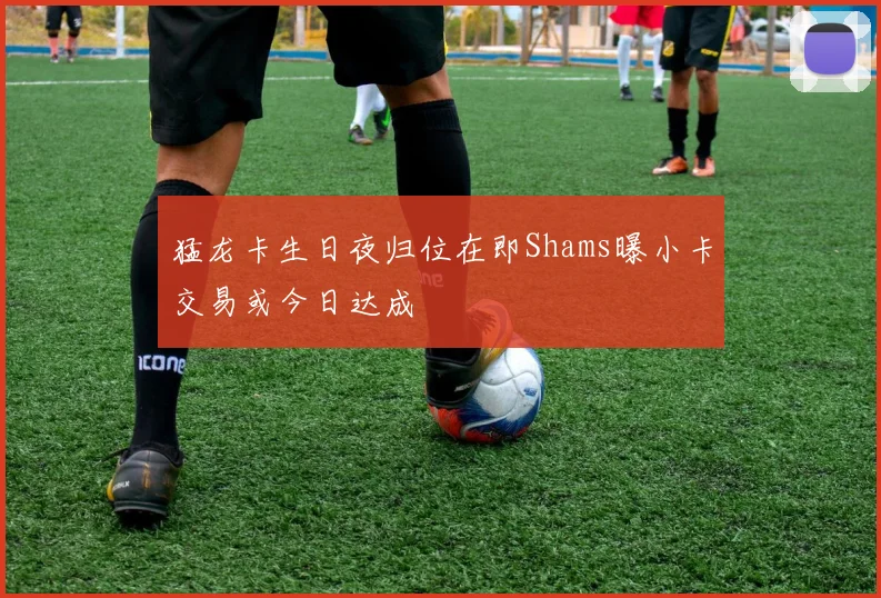 猛龙卡生日夜归位在即Shams曝小卡交易或今日达成