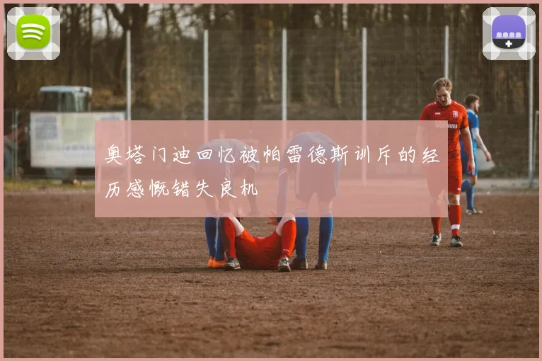 奥塔门迪回忆被帕雷德斯训斥的经历感慨错失良机