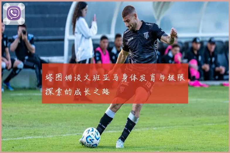 塔图姆谈文班亚马身体发育与极限探索的成长之路