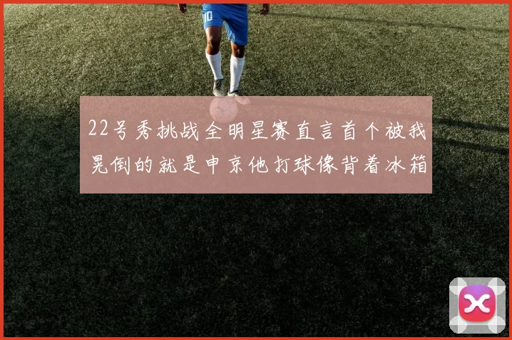 22号秀挑战全明星赛直言首个被我晃倒的就是申京他打球像背着冰箱一样笨重