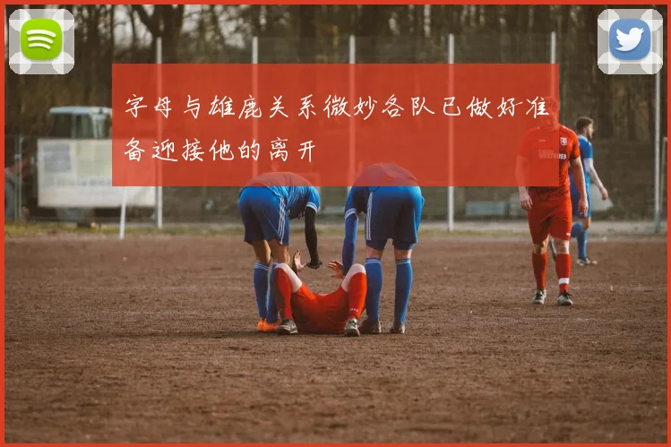 字母与雄鹿关系微妙各队已做好准备迎接他的离开