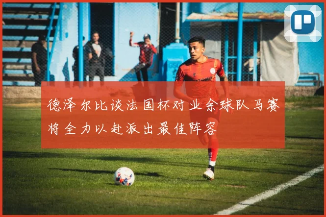 德泽尔比谈法国杯对业余球队马赛将全力以赴派出最佳阵容