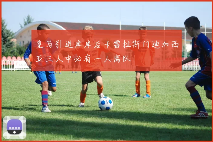 皇马引进库库后卡雷拉斯门迪加西亚三人中必有一人离队