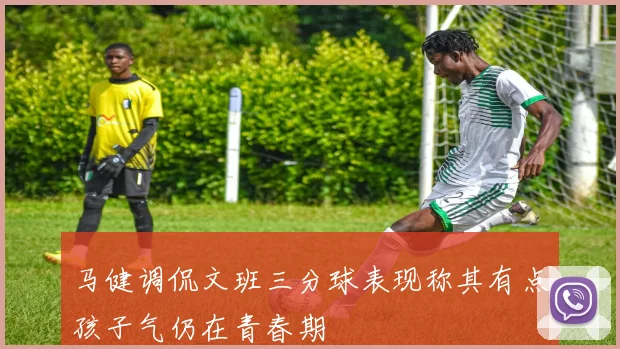 马健调侃文班三分球表现称其有点孩子气仍在青春期