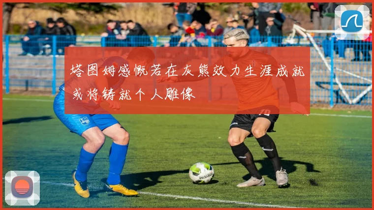 塔图姆感慨若在灰熊效力生涯成就或将铸就个人雕像